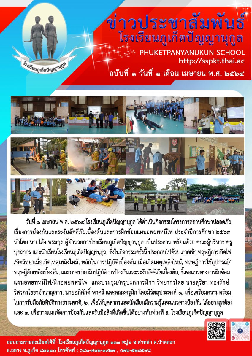 วันนี้ ( 1 เมษายน พ.ศ.2564) โรงเรียนภูเก็ตปัญญานุกูล ได้ดำเนินกิจกรรมโครงการสถานศึกษาปลอดภัย เรื่องการป้องกันและระงับอัคคีภัยเบื้องต้นและการฝึกซ้อมแผนอพยพหนีไฟ ประจำปีการศึกษา 2563 นำโดย นายโต้ง พรมกุล ผู้อำนวยการโรงเรียนภูเก็ตปัญญานุกูล เป็นประธาน พร้อมด้วย คณะผู้บริหาร ครู บุคลากร และนักเรียนโรงเรียนภูเก็ตปัญญานุกูล  ซึ่งในกิจกรรมครั้งนี้ ประกอบไปด้วย ภาคเช้า ทฤษฏีการเกิดไฟ/จิตวิทยาเมื่อเกิดเหตุเพลิงไหม้, หลักในการปฏิบัติเบื้องต้น เมื่อเกิดเหตุเพลิงไหม้, ทฤษฏีการใช้อุปกรณ์/ทฤษฏีดับเพลิงเบื้องต้น, และภาคบ่าย ฝึกปฏิบัติการป้องกันและระงับอัคคีภัยเบื้องต้น, ชี้แจงแนวทางการฝึกซ้อมแผนอพยพหนีไฟ/ฝึกอพยพหนีไฟ และประชุม/สรุปผลการฝึกฯ วิทยากรโดย นายสุริยา ทองรักษ์ วิศวกรโยธาชำนาญการ, นายอภิศักดิ์ พาศรี และคณะครูฝึก โดยมีวัตถุประสงค์ ๑. เพื่อเตรียมความพร้อมในการรับมือภัยพิบัติทางธรรมชาติ, ๒. เพื่อให้บุคลากรและนักเรียนมีความรู้และแนวทางป้องกันได้อย่างถูกต้อง และ ๓. เพื่อวางแผนจัดการป้องกันและรับมือสิ่งที่เกิดขึ้นได้อย่างทันท่วงที ณ โรงเรียนภูเก็ตปัญญานุกูล