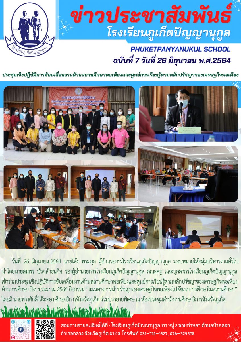  วันที่  26  มิถุนายน 2564  นายโต้ง  พรมกุล  ผู้อำนวยการโรงเรียนภูเก็ตปัญญานุกูล  มอบหมายให้กลุ่มบริหารงานทั่วไป นำโดยนายสมพร  บัวกล่ำธนกิจ  รองผู้อำนวยการโรงเรียนภูเก็ตปัญญานุกูล คณะครู และบุคลากรโรงเรียนภูเก็ตปัญญานุกูล เข้าร่วมประชุมเชิงปฏิบัติการขับเคลื่อนงานด้านสถานศึกษาพอเพียงและศูนย์การเรียนรู้ตามหลักปรัชญาของเศรษฐกิจพอเพียงด้านการศึกษา ปีงบประมาณ 2564 กิจกรรม ?แนวทางการนำปรัชญาของเศรษฐกิจพอเพียงไปพัฒนาการศึกษาในสถานศึกษา? โดยมี นายทรงศักดิ์ โต๊ะทอง ศึกษาธิการจังหวัดภูเก็ต ร่วมบรรยายพิเศษ ณ ห้องประชุมสำนักงานศึกษาธิการจังหวัดภูเก็ต